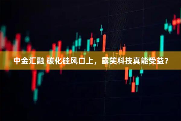 中金汇融 碳化硅风口上，露笑科技真能受益？