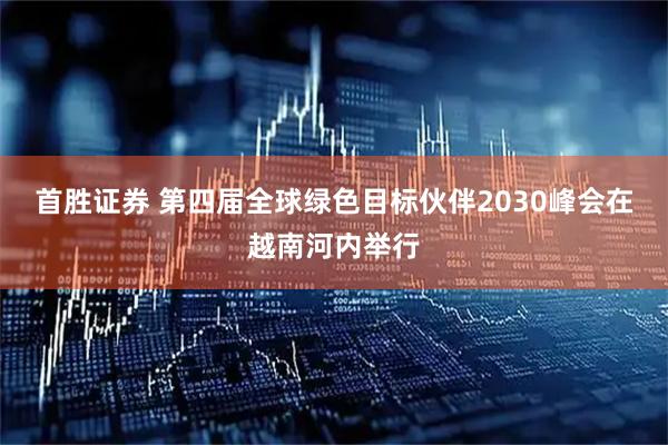 首胜证券 第四届全球绿色目标伙伴2030峰会在越南河内举行