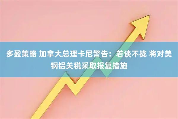 多盈策略 加拿大总理卡尼警告：若谈不拢 将对美钢铝关税采取报复措施