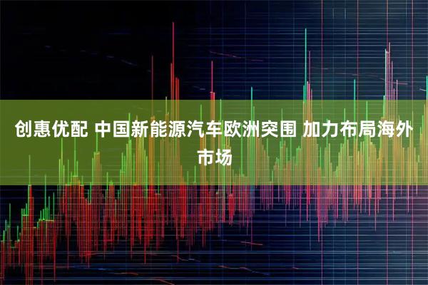 创惠优配 中国新能源汽车欧洲突围 加力布局海外市场