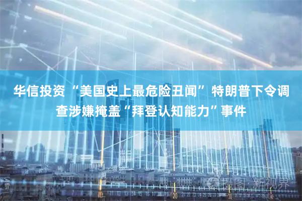 华信投资 “美国史上最危险丑闻” 特朗普下令调查涉嫌掩盖“拜登认知能力”事件