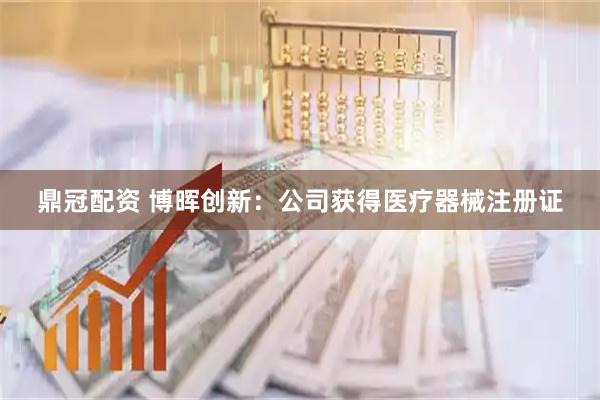 鼎冠配资 博晖创新：公司获得医疗器械注册证
