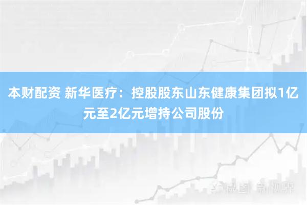 本财配资 新华医疗：控股股东山东健康集团拟1亿元至2亿元增持公司股份