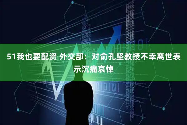 51我也要配资 外交部：对俞孔坚教授不幸离世表示沉痛哀悼
