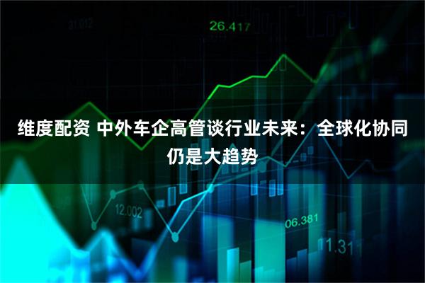 维度配资 中外车企高管谈行业未来：全球化协同仍是大趋势