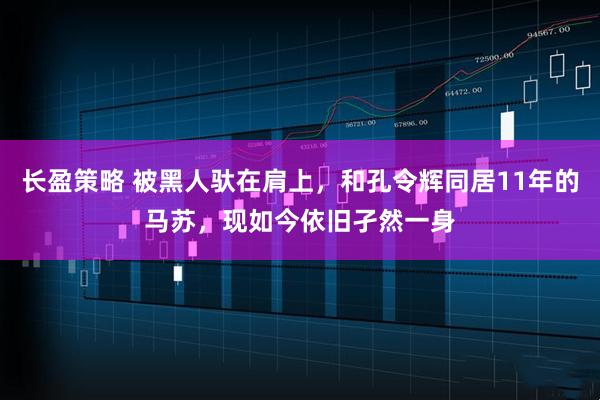 长盈策略 被黑人驮在肩上，和孔令辉同居11年的马苏，现如今依旧孑然一身