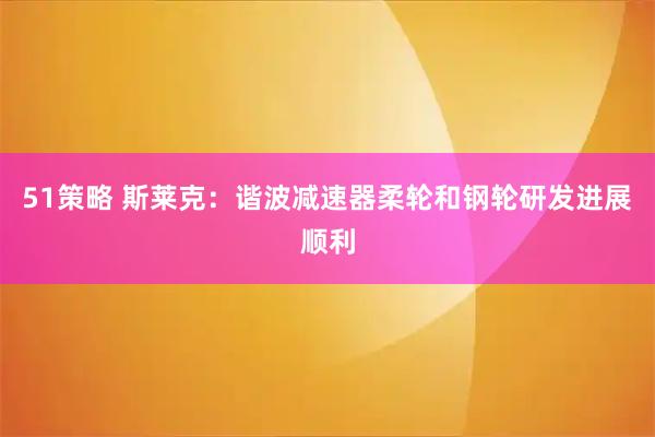 51策略 斯莱克：谐波减速器柔轮和钢轮研发进展顺利