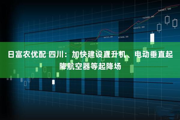 日富农优配 四川：加快建设直升机、电动垂直起降航空器等起降场