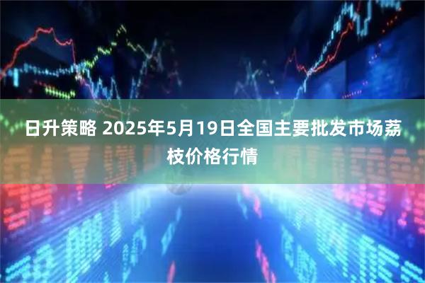 日升策略 2025年5月19日全国主要批发市场荔枝价格行情