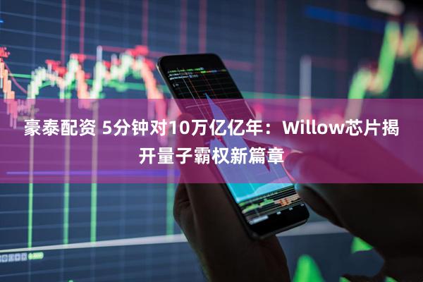 豪泰配资 5分钟对10万亿亿年：Willow芯片揭开量子霸权新篇章