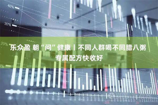 乐众盈 朝“问”健康丨不同人群喝不同腊八粥 专属配方快收好