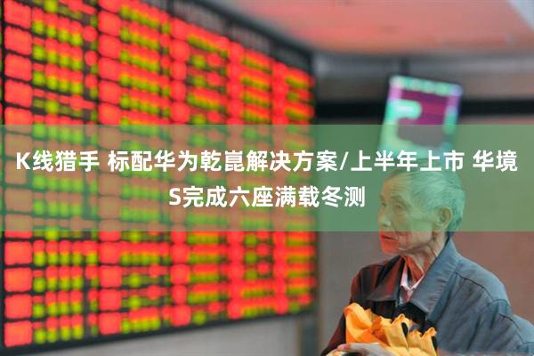 K线猎手 标配华为乾崑解决方案/上半年上市 华境S完成六座满载冬测
