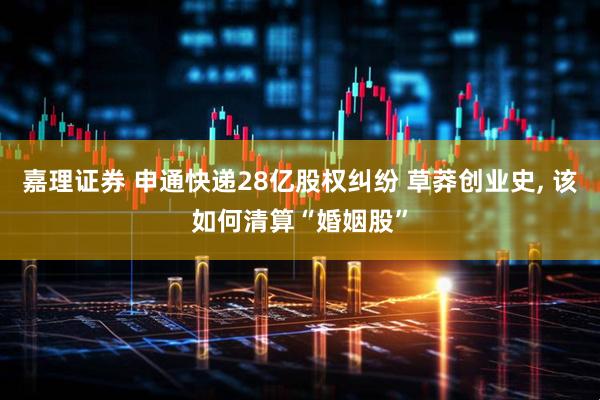 嘉理证券 申通快递28亿股权纠纷 草莽创业史, 该如何清算“婚姻股”