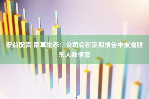 宏益配资 蒙草生态：公司会在定期报告中披露股东人数信息