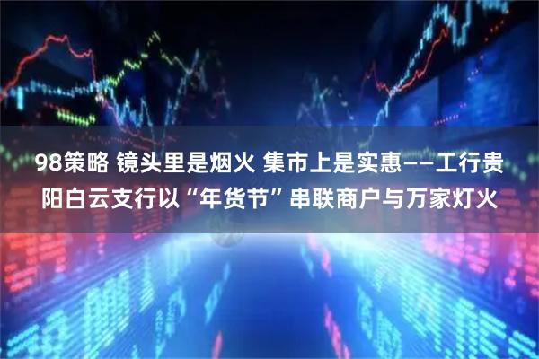 98策略 镜头里是烟火 集市上是实惠——工行贵阳白云支行以“年货节”串联商户与万家灯火