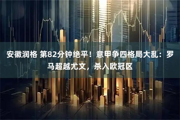 安徽润格 第82分钟绝平！意甲争四格局大乱：罗马超越尤文，杀入欧冠区