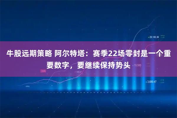 牛股远期策略 阿尔特塔：赛季22场零封是一个重要数字，要继续保持势头