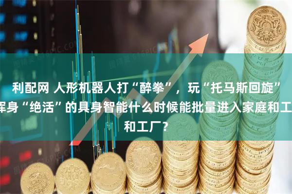 利配网 人形机器人打“醉拳”，玩“托马斯回旋”，浑身“绝活”的具身智能什么时候能批量进入家庭和工厂？