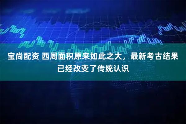 宝尚配资 西周面积原来如此之大，最新考古结果已经改变了传统认识