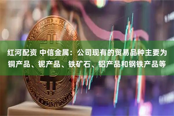 红河配资 中信金属：公司现有的贸易品种主要为铜产品、铌产品、铁矿石、铝产品和钢铁产品等