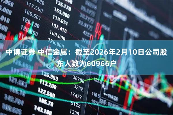 中博证券 中信金属：截至2026年2月10日公司股东人数为60966户