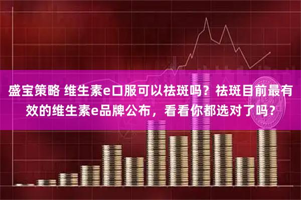 盛宝策略 维生素e口服可以祛斑吗？祛斑目前最有效的维生素e品牌公布，看看你都选对了吗？