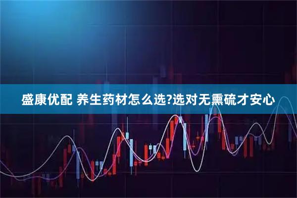 盛康优配 养生药材怎么选?选对无熏硫才安心