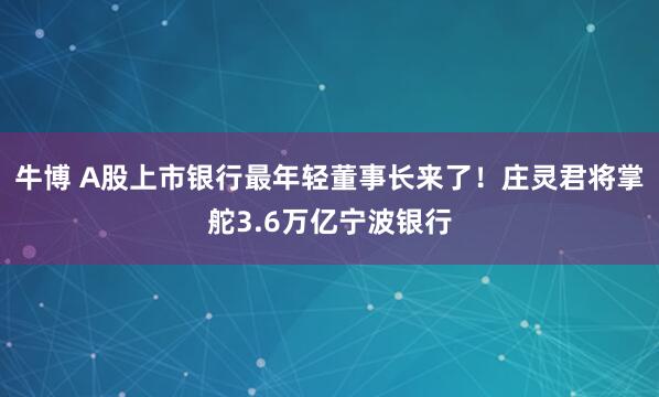 牛博 A股上市银行最年轻董事长来了！庄灵君将掌舵3.6万亿宁波银行