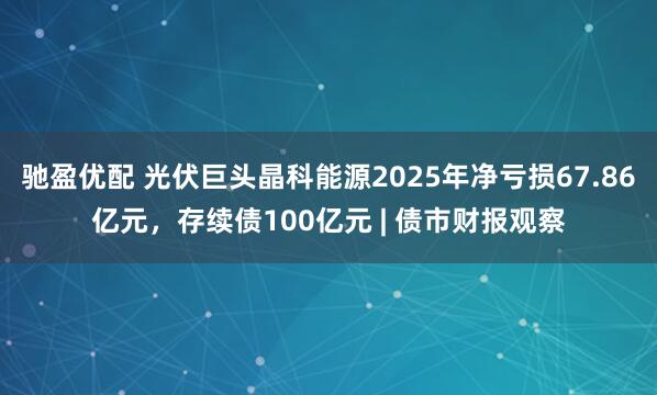 驰盈优配 光伏巨头晶科能源2025年净亏损67.86亿元，存续债100亿元 | 债市财报观察