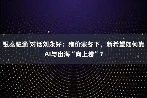 银泰融通 对话刘永好：猪价寒冬下，新希望如何靠AI与出海“向上卷”？