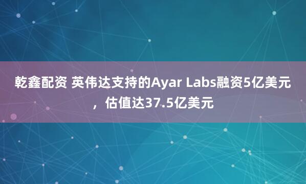 乾鑫配资 英伟达支持的Ayar Labs融资5亿美元，估值达37.5亿美元