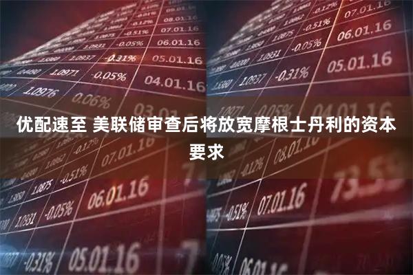 优配速至 美联储审查后将放宽摩根士丹利的资本要求